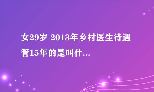 女29岁 2013年乡村医生待遇 管15年的是叫什么环啊，