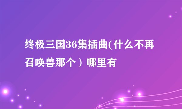 终极三国36集插曲(什么不再召唤兽那个）哪里有