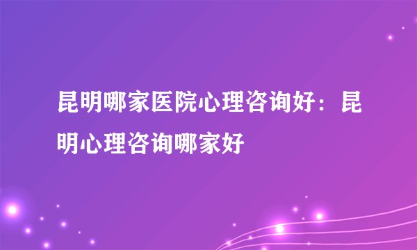 昆明哪家医院心理咨询好:昆明心理咨询哪家好