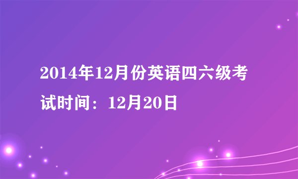 2014年12月份英语四六级考试时间：12月20日