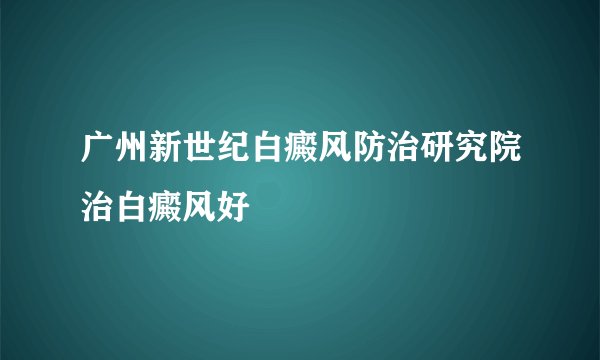 广州新世纪白癜风防治研究院治白癜风好