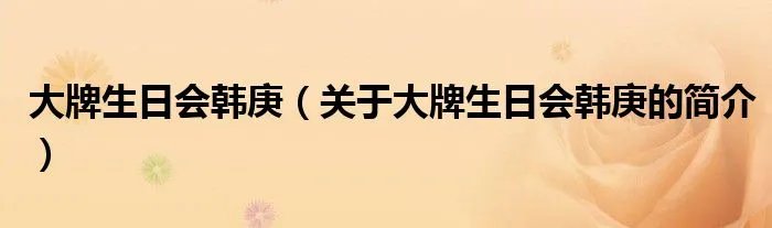 大牌生日会韩庚（关于大牌生日会韩庚的简介）