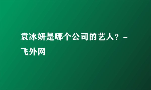 袁冰妍是哪个公司的艺人？-飞外网