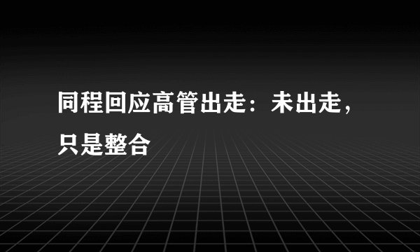 同程回应高管出走：未出走，只是整合