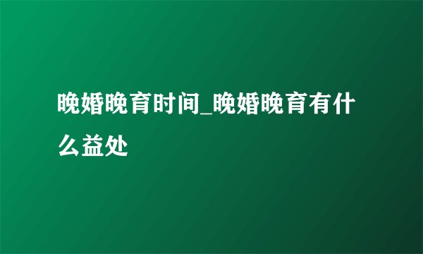 晚婚晚育时间_晚婚晚育有什么益处