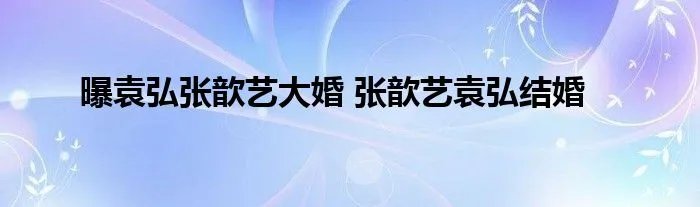 曝袁弘张歆艺大婚 张歆艺袁弘结婚