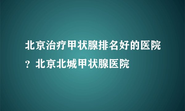 北京治疗甲状腺排名好的医院？北京北城甲状腺医院