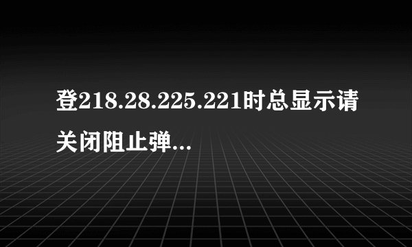 登218.28.225.221时总显示请关闭阻止弹出窗口程序
