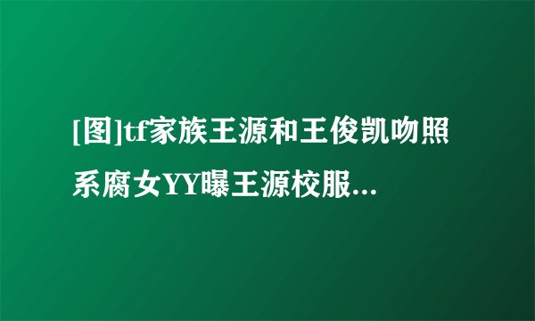 [图]tf家族王源和王俊凯吻照系腐女YY曝王源校服照片_tf家族王源吻照