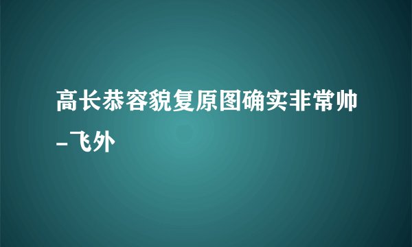高长恭容貌复原图确实非常帅-飞外