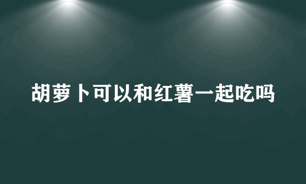 胡萝卜可以和红薯一起吃吗