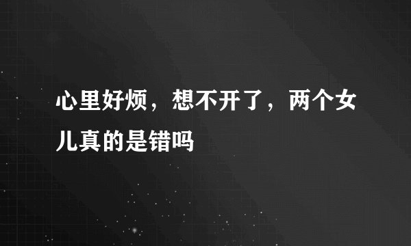 心里好烦,想不开了,两个女儿真的是错吗