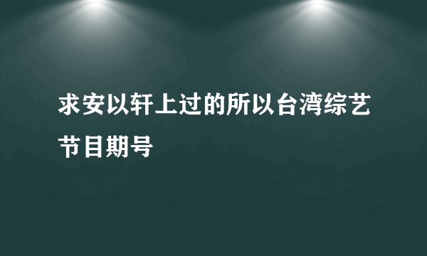 求安以轩上过的所以台湾综艺节目期号
