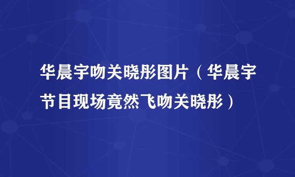 华晨宇吻关晓彤图片（华晨宇节目现场竟然飞吻关晓彤）