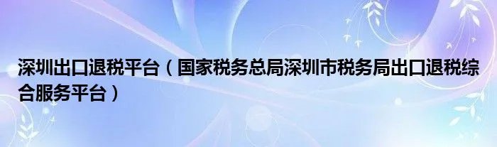 深圳出口退税平台（国家税务总局深圳市税务局出口退税综合服务平台）