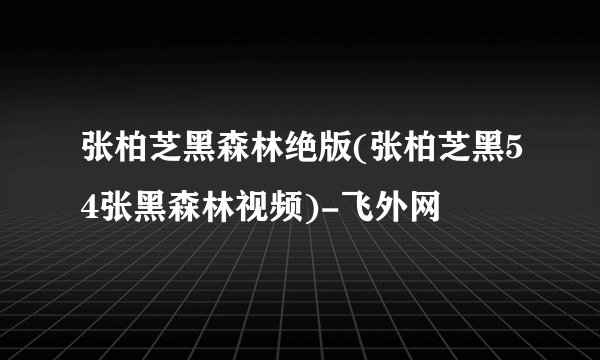 张柏芝黑森林绝版(张柏芝黑54张黑森林视频)-飞外网