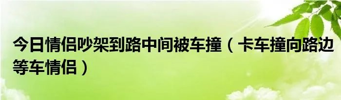 今日情侣吵架到路中间被车撞（卡车撞向路边等车情侣）