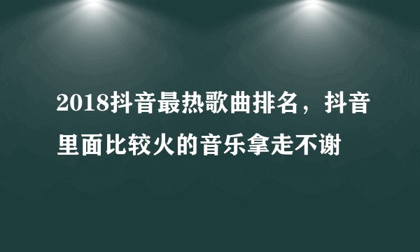 2018抖音最热歌曲排名,抖音里面比较火的音乐拿走不谢