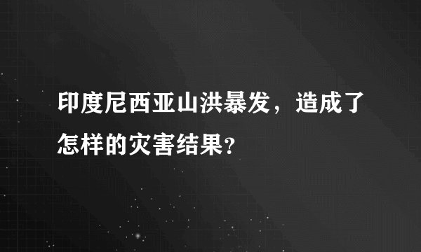 印度尼西亚山洪暴发，造成了怎样的灾害结果？