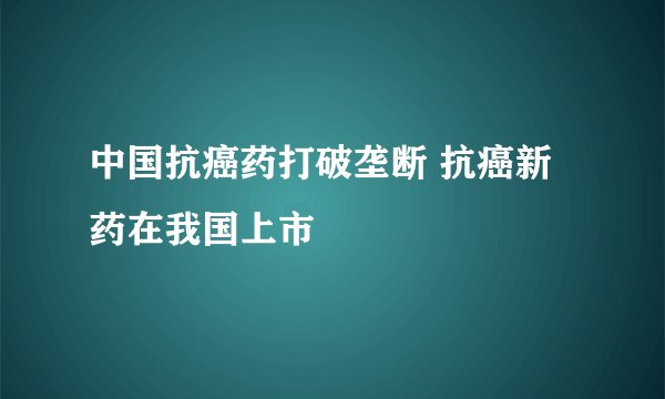 中国抗癌药打破垄断 抗癌新药在我国上市