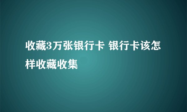收藏3万张银行卡 银行卡该怎样收藏收集