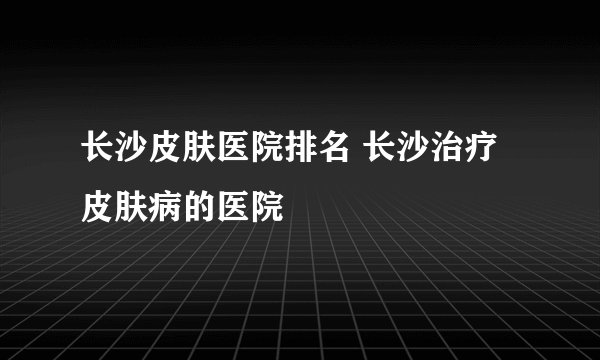 长沙皮肤医院排名 长沙治疗皮肤病的医院
