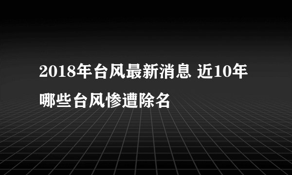 2018年台风最新消息 近10年哪些台风惨遭除名
