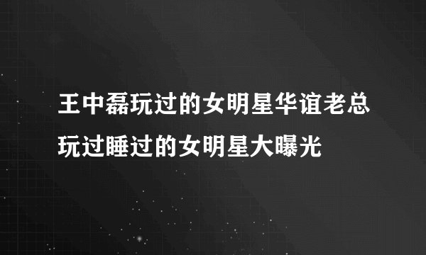 王中磊玩过的女明星华谊老总玩过睡过的女明星大曝光