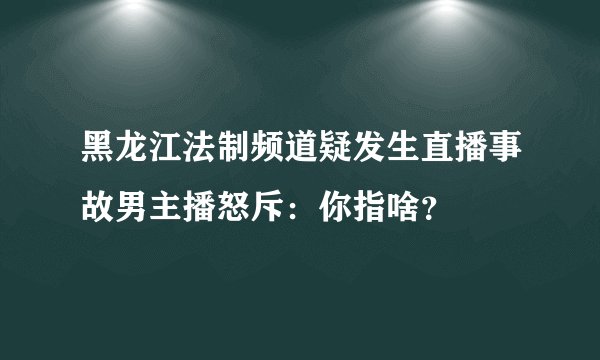 黑龙江法制频道疑发生直播事故男主播怒斥：你指啥？