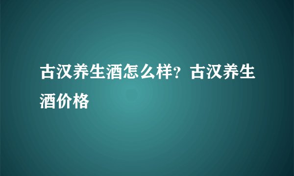 古汉养生酒怎么样？古汉养生酒价格
