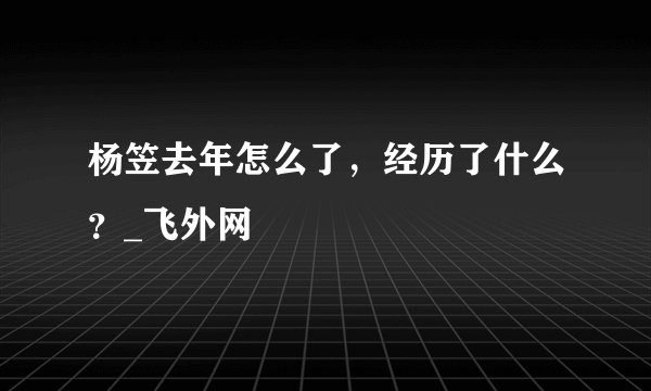 杨笠去年怎么了，经历了什么？_飞外网