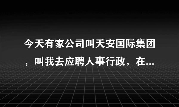 今天有家公司叫天安国际集团，叫我去应聘人事行政，在浦东南路1036号隆宇大厦6楼，你觉得怎么样？