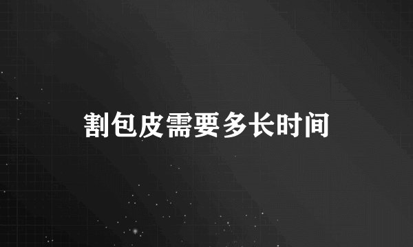 割包皮需要多长时间