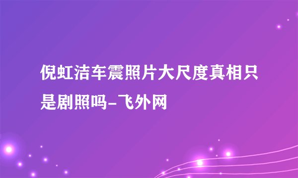 倪虹洁车震照片大尺度真相只是剧照吗-飞外网