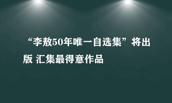 “李敖50年唯一自选集”将出版 汇集最得意作品