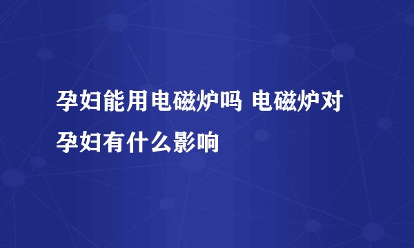 孕妇能用电磁炉吗 电磁炉对孕妇有什么影响