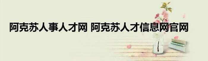 阿克苏人事人才网 阿克苏人才信息网官网