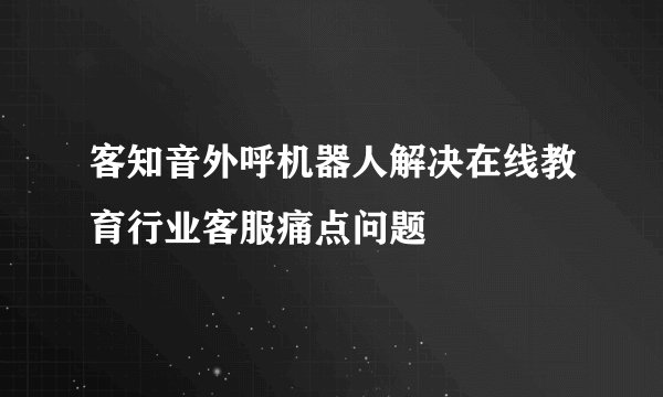 客知音外呼机器人解决在线教育行业客服痛点问题