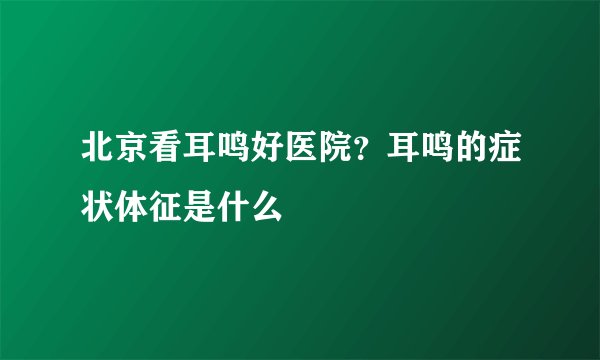 北京看耳鸣好医院?耳鸣的症状体征是什么