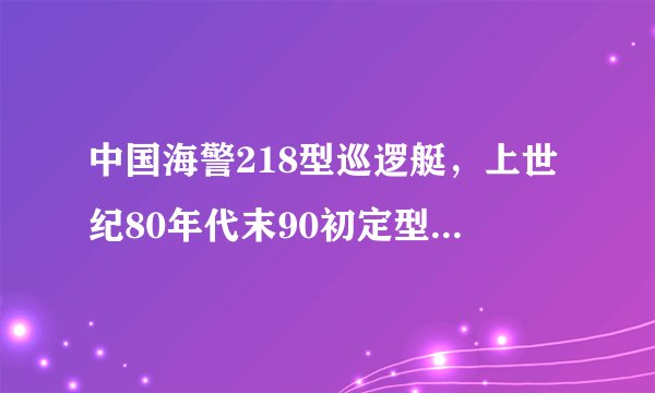 中国海警218型巡逻艇，上世纪80年代末90初定型的近海巡航执法的主力舰艇