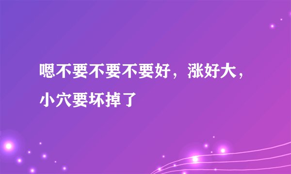 嗯不要不要不要好，涨好大，小穴要坏掉了