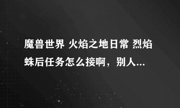 魔兽世界 火焰之地日常 烈焰蛛后任务怎么接啊，别人都能接到，我怎么接不到？