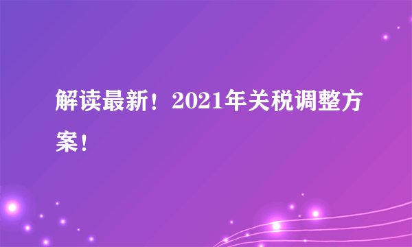 解读最新！2021年关税调整方案！