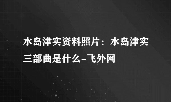水岛津实资料照片：水岛津实三部曲是什么-飞外网