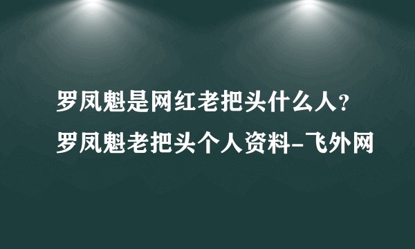 罗凤魁是网红老把头什么人？罗凤魁老把头个人资料-飞外网