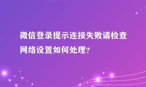 微信登录提示连接失败请检查网络设置如何处理？
