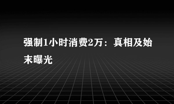 强制1小时消费2万：真相及始末曝光