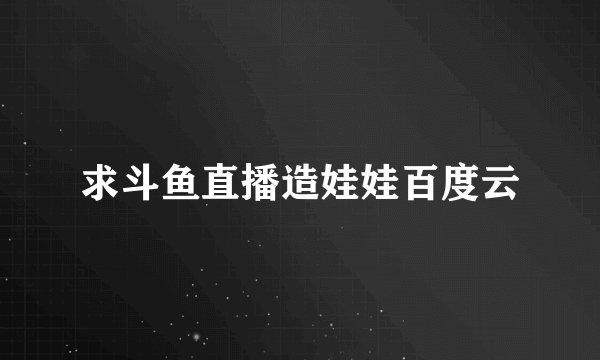 求斗鱼直播造娃娃百度云