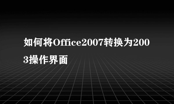 如何将Office2007转换为2003操作界面