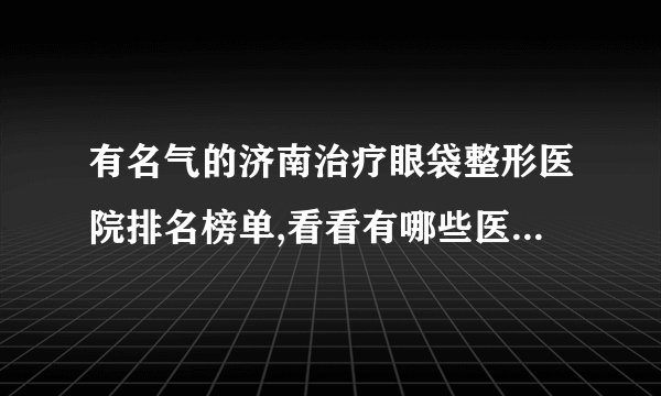 有名气的济南治疗眼袋整形医院排名榜单,看看有哪些医院上榜?